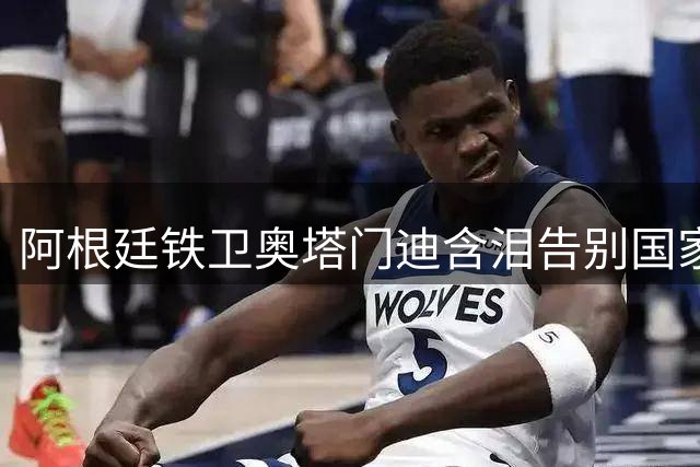 阿根廷铁卫奥塔门迪含泪告别国家队 17载蓝白生涯铸就传奇