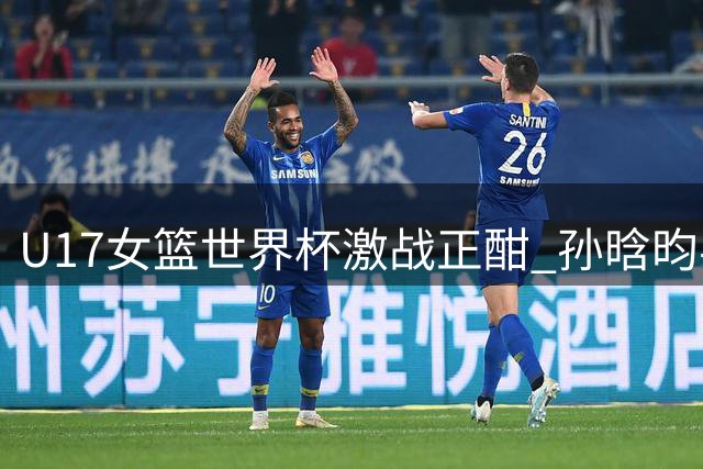 U17女篮世界杯激战正酣 孙晗昀半场高效砍10分助中国队领先